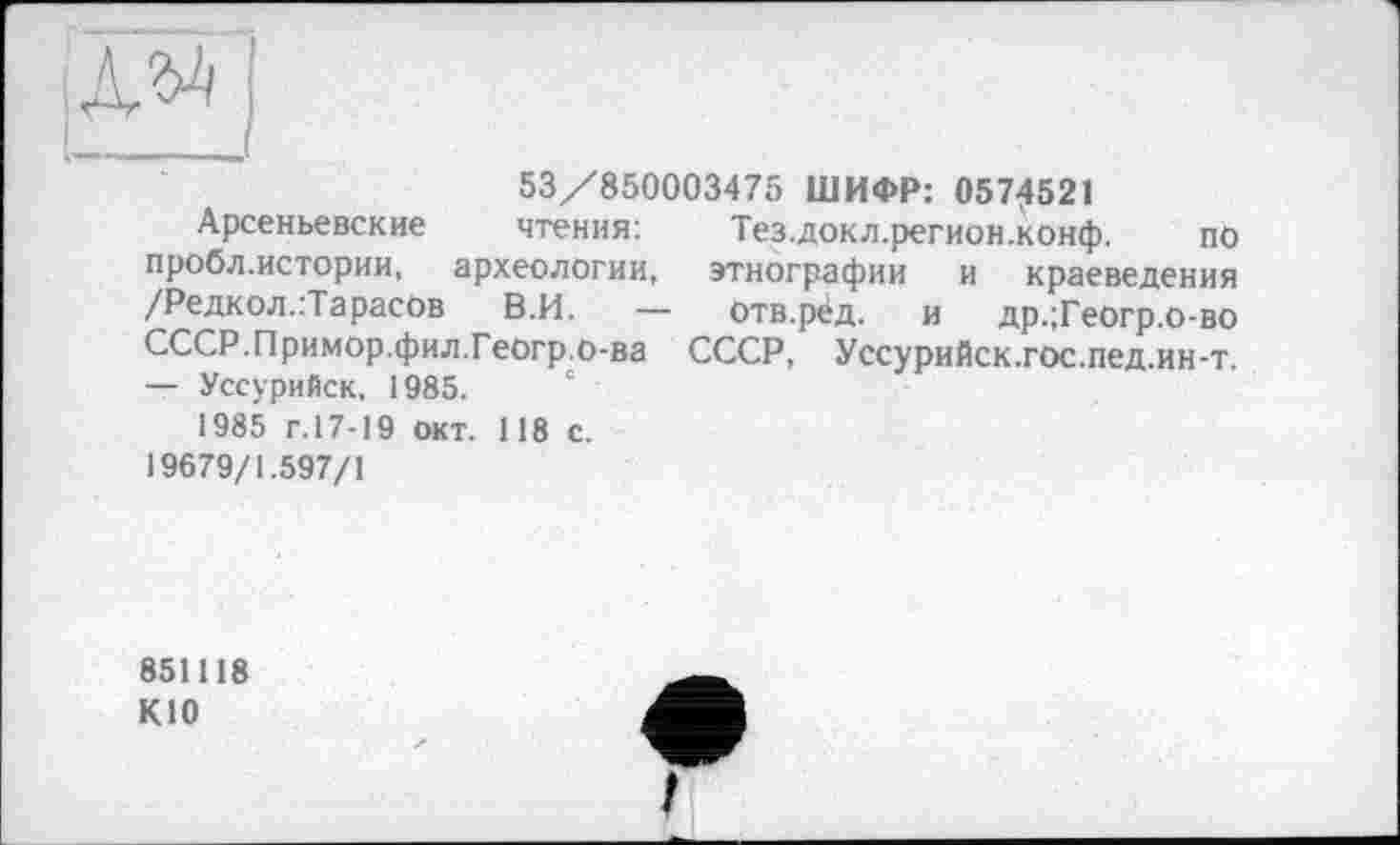 ﻿№ і
53/850003475 ШИФР: 0574521
Арсеньевские чтения: пробл.истории,	археологии,
/Редкол.:Тарасов В.И. -СССР.Примор.фил.Геогр.о-ва — Уссурийск, 1985.
1985 г. 17-19 окт. 118 с. 19679/1.597/1
Тез.докл.регион.конф. по этнографии и краеведения отв.рёд. и др.;Геогр.о-во СССР, Уссурийск.гос.пед.ин-т.
851118 К10